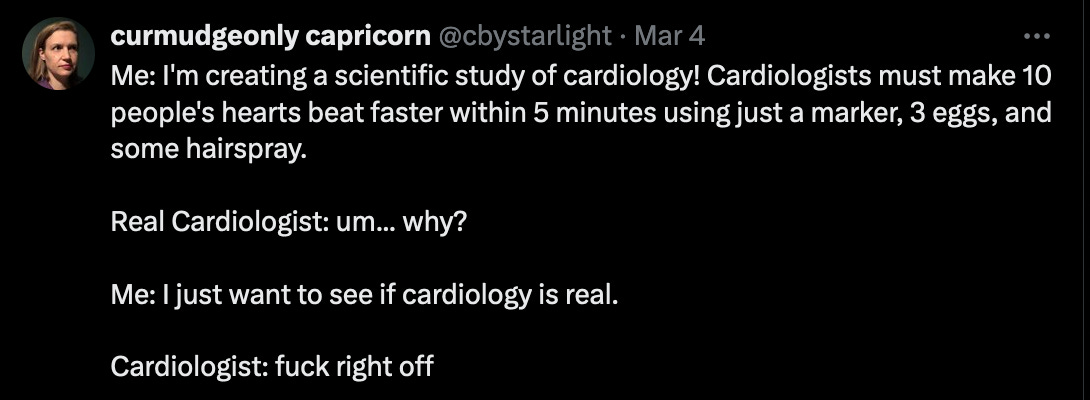 Me: I'm creating a scientific study of cardiology! Cardiologists must make 10 people's hearts beat faster within 5 minutes using just a marker, 3 eggs, and some hairspray. Real Cardiologist: um... why? Me: I just want to see if cardiology is real. Cardiologist: fuck right off