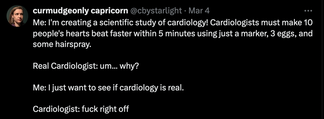 Me: I'm creating a scientific study of cardiology! Cardiologists must make 10 people's hearts beat faster within 5 minutes using just a marker, 3 eggs, and some hairspray. Real Cardiologist: um... why? Me: I just want to see if cardiology is real. Cardiologist: fuck right off